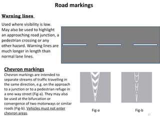 Road markings 
Warning lines 
Used where visibility is low. 
May also be used to highlight 
an approaching road junction, a 
pedestrian crossing or any 
other hazard. Warning lines are 
much longer in length than 
normal lane lines. 
Chevron markings 
Chevron markings are intended to 
separate streams of traffic travelling in 
the same direction, e.g. on the approach 
to a junction or to a pedestrian refuge in 
a one-way street (Fig-a). They may also 
be used at the bifurcation or 
convergence of two motorways or similar 
roads (Fig-b). Vehicles must not enter 
chevron areas. 
Fig-a Fig-b 
17 
 