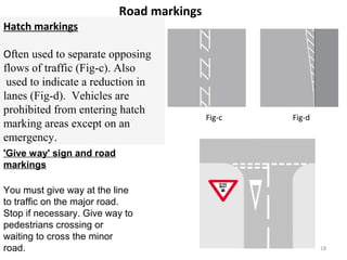 Road markings 
Hatch markings 
Often used to separate opposing 
flows of traffic (Fig-c). Also 
used to indicate a reduction in 
lanes (Fig-d). Vehicles are 
prohibited from entering hatch 
marking areas except on an 
emergency. 
Fig-c Fig-d 
'Give way' sign and road 
markings 
You must give way at the line 
to traffic on the major road. 
Stop if necessary. Give way to 
pedestrians crossing or 
waiting to cross the minor 
road. 18 
 