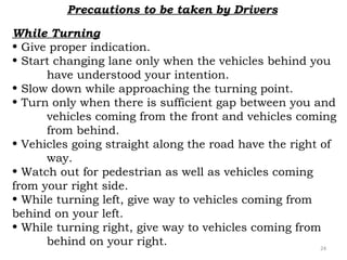 Precautions to be taken by Drivers 
While Turning 
• Give proper indication. 
• Start changing lane only when the vehicles behind you 
have understood your intention. 
• Slow down while approaching the turning point. 
• Turn only when there is sufficient gap between you and 
vehicles coming from the front and vehicles coming 
from behind. 
• Vehicles going straight along the road have the right of 
way. 
• Watch out for pedestrian as well as vehicles coming 
from your right side. 
• While turning left, give way to vehicles coming from 
behind on your left. 
• While turning right, give way to vehicles coming from 
behind on your right. 24 
 