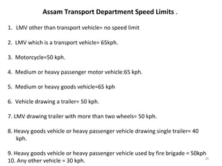 Assam Transport Department Speed Limits . 
1. LMV other than transport vehicle= no speed limit 
2. LMV which is a transport vehicle= 65kph. 
3. Motorcycle=50 kph. 
4. Medium or heavy passenger motor vehicle:65 kph. 
5. Medium or heavy goods vehicle=65 kph 
6. Vehicle drawing a trailer= 50 kph. 
7. LMV drawing trailer with more than two wheels= 50 kph. 
8. Heavy goods vehicle or heavy passenger vehicle drawing single trailer= 40 
kph. 
9. Heavy goods vehicle or heavy passenger vehicle used by fire brigade = 50kph 
10. Any other vehicle = 30 kph. 28 
 