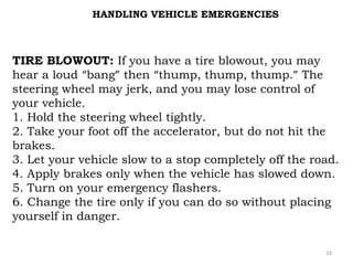 HANDLING VEHICLE EMERGENCIES 
TIRE BLOWOUT: If you have a tire blowout, you may 
hear a loud “bang” then “thump, thump, thump.” The 
steering wheel may jerk, and you may lose control of 
your vehicle. 
1. Hold the steering wheel tightly. 
2. Take your foot off the accelerator, but do not hit the 
brakes. 
3. Let your vehicle slow to a stop completely off the road. 
4. Apply brakes only when the vehicle has slowed down. 
5. Turn on your emergency flashers. 
6. Change the tire only if you can do so without placing 
yourself in danger. 
33 
 