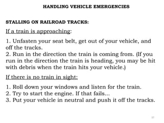 HANDLING VEHICLE EMERGENCIES 
STALLING ON RAILROAD TRACKS: 
If a train is approaching: 
1. Unfasten your seat belt, get out of your vehicle, and 
off the tracks. 
2. Run in the direction the train is coming from. (If you 
run in the direction the train is heading, you may be hit 
with debris when the train hits your vehicle.) 
If there is no train in sight: 
1. Roll down your windows and listen for the train. 
2. Try to start the engine. If that fails... 
3. Put your vehicle in neutral and push it off the tracks. 
37 
 