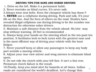 DRIVING TIPS FOR SANE AND SOBER DRIVERS 
1. Drive on the left. Make it a permanent habit. 
2. Never overtake on blind curves. It’s never safe. 
3.Always wear seat belts. Even the cheapest vehicle has them !! 
4. NEVER use a cellphone during driving. Park and talk. It’s your 
life on the line. And the lives of others on the road. Studies have 
revealed illegal cellphone use during driving to be the number one 
distraction for otherwise sober drivers. 
5. Maintain a safe distance from the vehicle ahead. He/she may 
stop without warning. 20 feet is recommended . 
6. Always keep your hands on the steering wheel in the ten-past-ten 
position. It facilitates lock-to-lock turns with the greatest ease and 
is the most efficient way of driving your vehicle with the least 
fatigue. 
7. Never yourself keep or allow any passengers to keep any body 
part outside a moving vehicle. 
8. Adjust your rear view mirror and wing mirrors to eliminate blind 
spots. 
9. Do not ride the clutch with your left foot. It isn't a foot rest. 
Premature clutch failure is the result. 
10.Finally, keep you mind alert for hazards at all times. Indian 
roads are considered the world’s deadliest. Let’s change that. 
38 
 