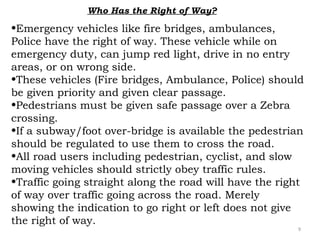 Who Has the Right of Way? 
•Emergency vehicles like fire bridges, ambulances, 
Police have the right of way. These vehicle while on 
emergency duty, can jump red light, drive in no entry 
areas, or on wrong side. 
•These vehicles (Fire bridges, Ambulance, Police) should 
be given priority and given clear passage. 
•Pedestrians must be given safe passage over a Zebra 
crossing. 
•If a subway/foot over-bridge is available the pedestrian 
should be regulated to use them to cross the road. 
•All road users including pedestrian, cyclist, and slow 
moving vehicles should strictly obey traffic rules. 
•Traffic going straight along the road will have the right 
of way over traffic going across the road. Merely 
showing the indication to go right or left does not give 
the right of way. 
9 
 
