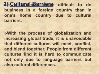 2) Cultural BarriersIt is typically more difficult to do
business in a foreign country than in
one’s home country due to cultural
barriers.
With the process of globalization and
increasing global trade, it is unavoidable
that different cultures will meet, conflict,
and blend together. People from different
cultures find it is hard to communicate
not only due to language barriers but
also cultural differences.
 