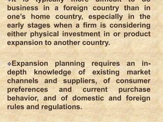 It is typically more difficult to do
business in a foreign country than in
one’s home country, especially in the
early stages when a firm is considering
either physical investment in or product
expansion to another country.
Expansion planning requires an in-
depth knowledge of existing market
channels and suppliers, of consumer
preferences and current purchase
behavior, and of domestic and foreign
rules and regulations.
 