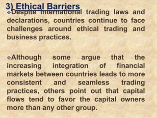 3) Ethical Barriers
Despite international trading laws and
declarations, countries continue to face
challenges around ethical trading and
business practices.
Although some argue that the
increasing integration of financial
markets between countries leads to more
consistent and seamless trading
practices, others point out that capital
flows tend to favor the capital owners
more than any other group.
 