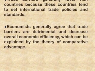 Trade barriers generally favor rich
countries because these countries tend
to set international trade policies and
standards.
Economists generally agree that trade
barriers are detrimental and decrease
overall economic efficiency, which can be
explained by the theory of comparative
advantage.
 