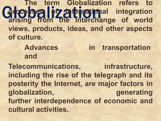 Globalization
The term Globalization refers to
processes of international integration
arising from the interchange of world
views, products, ideas, and other aspects
of culture.
Advances in transportation
and
Telecommunications, infrastructure,
including the rise of the telegraph and its
posterity the Internet, are major factors in
globalization, generating
further interdependence of economic and
cultural activities.
 