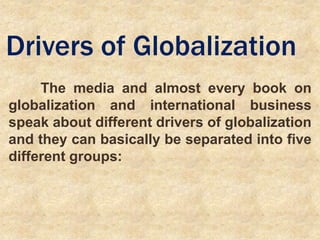 Drivers of Globalization
The media and almost every book on
globalization and international business
speak about different drivers of globalization
and they can basically be separated into five
different groups:
 