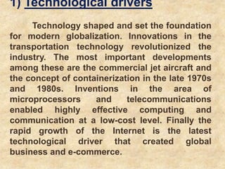 1) Technological drivers
Technology shaped and set the foundation
for modern globalization. Innovations in the
transportation technology revolutionized the
industry. The most important developments
among these are the commercial jet aircraft and
the concept of containerization in the late 1970s
and 1980s. Inventions in the area of
microprocessors and telecommunications
enabled highly effective computing and
communication at a low-cost level. Finally the
rapid growth of the Internet is the latest
technological driver that created global
business and e-commerce.
 