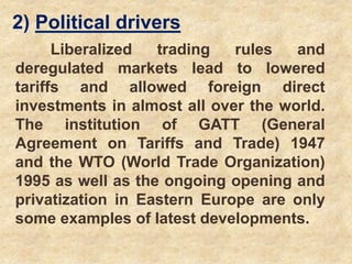 2) Political drivers
Liberalized trading rules and
deregulated markets lead to lowered
tariffs and allowed foreign direct
investments in almost all over the world.
The institution of GATT (General
Agreement on Tariffs and Trade) 1947
and the WTO (World Trade Organization)
1995 as well as the ongoing opening and
privatization in Eastern Europe are only
some examples of latest developments.
 
