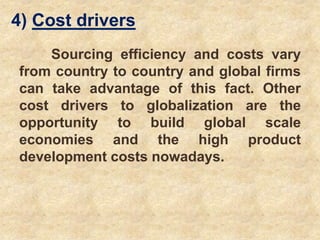 4) Cost drivers
Sourcing efficiency and costs vary
from country to country and global firms
can take advantage of this fact. Other
cost drivers to globalization are the
opportunity to build global scale
economies and the high product
development costs nowadays.
 