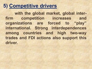 5) Competitive drivers
with the global market, global inter-
firm competition increases and
organizations are forced to “play”
international. Strong interdependences
among countries and high two-way
trades and FDI actions also support this
driver.
 