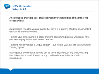 LGV Simulator
What is it?
An effective training tool that delivers immediate benefits and long
term savings
As a logistics operator, you are aware that there is a growing shortage of competent,
well-trained drivers available.
Training your own drivers is a costly and time consuming process, which until now,
has taken highly valued vehicles off the road.
Transline has developed a unique solution – our mobile LGV, car and van Simulator
Training System.
Now rigorous and effective training can be done anywhere, at any time, ensuring
that drivers are properly trained for any condition in a controlled and safe
environment.
 