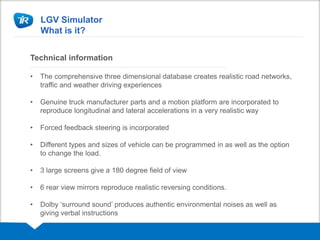 LGV Simulator
What is it?
Technical information
• The comprehensive three dimensional database creates realistic road networks,
traffic and weather driving experiences
• Genuine truck manufacturer parts and a motion platform are incorporated to
reproduce longitudinal and lateral accelerations in a very realistic way
• Forced feedback steering is incorporated
• Different types and sizes of vehicle can be programmed in as well as the option
to change the load.
• 3 large screens give a 180 degree field of view
• 6 rear view mirrors reproduce realistic reversing conditions.
• Dolby ‘surround sound’ produces authentic environmental noises as well as
giving verbal instructions
 