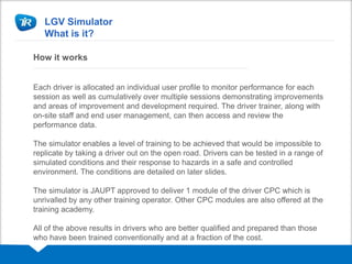 LGV Simulator
What is it?
How it works
Each driver is allocated an individual user profile to monitor performance for each
session as well as cumulatively over multiple sessions demonstrating improvements
and areas of improvement and development required. The driver trainer, along with
on-site staff and end user management, can then access and review the
performance data.
The simulator enables a level of training to be achieved that would be impossible to
replicate by taking a driver out on the open road. Drivers can be tested in a range of
simulated conditions and their response to hazards in a safe and controlled
environment. The conditions are detailed on later slides.
The simulator is JAUPT approved to deliver 1 module of the driver CPC which is
unrivalled by any other training operator. Other CPC modules are also offered at the
training academy.
All of the above results in drivers who are better qualified and prepared than those
who have been trained conventionally and at a fraction of the cost.
 