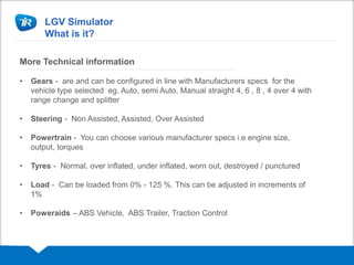 LGV Simulator
What is it?
More Technical information
• Gears - are and can be configured in line with Manufacturers specs for the
vehicle type selected eg. Auto, semi Auto, Manual straight 4, 6 , 8 , 4 over 4 with
range change and splitter
• Steering - Non Assisted, Assisted, Over Assisted
• Powertrain - You can choose various manufacturer specs i.e engine size,
output, torques
• Tyres - Normal, over inflated, under inflated, worn out, destroyed / punctured
• Load - Can be loaded from 0% - 125 %. This can be adjusted in increments of
1%
• Poweraids – ABS Vehicle, ABS Trailer, Traction Control
 