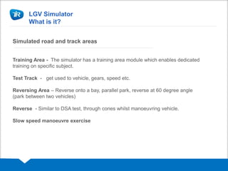 LGV Simulator
What is it?
Simulated road and track areas
Training Area - The simulator has a training area module which enables dedicated
training on specific subject.
Test Track - get used to vehicle, gears, speed etc.
Reversing Area – Reverse onto a bay, parallel park, reverse at 60 degree angle
(park between two vehicles)
Reverse - Similar to DSA test, through cones whilst manoeuvring vehicle.
Slow speed manoeuvre exercise
 