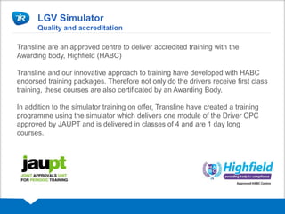 LGV Simulator
Quality and accreditation
Transline are an approved centre to deliver accredited training with the
Awarding body, Highfield (HABC)
Transline and our innovative approach to training have developed with HABC
endorsed training packages. Therefore not only do the drivers receive first class
training, these courses are also certificated by an Awarding Body.
In addition to the simulator training on offer, Transline have created a training
programme using the simulator which delivers one module of the Driver CPC
approved by JAUPT and is delivered in classes of 4 and are 1 day long
courses.
 