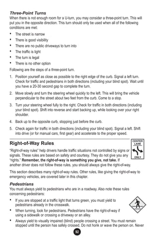 92
Three-Point Turns
When there is not enough room for a U-turn, you may consider a three-point turn. This will
put you in the opposite direction. This turn should only be used when all of the following
conditions are met:
• The street is narrow
• There is good visibility
• There are no public driveways to turn into
• The traffic is light
• The turn is legal
• There is no other option
Following are the steps of a three-point turn.
1. Position yourself as close as possible to the right edge of the curb. Signal a left turn.
Check for traffic and pedestrians in both directions (including your blind spot). Wait until
you have a 20-30 second gap to complete the turn.
2. Move slowly and turn the steering wheel quickly to the left. This will bring the vehicle
perpendicular to the street about two feet from the curb. Come to a stop.
3. Turn your steering wheel fully to the right. Check for traffic in both directions (including
your blind spot). Shift into reverse and start backing up, while looking over your right
shoulder.
4. Back up to the opposite curb, stopping just before the curb.
5. Check again for traffic in both directions (including your blind spot). Signal a left. Shift
into drive (or for manual cars, first gear) and accelerate to the proper speed.
Right-of-Way Rules
“Right-of-way rules” help drivers handle traffic situations not controlled by signs or
signals. These rules are based on safety and courtesy. They do not give you any
“rights.” Remember, the right-of-way is something you give, not take. If
another driver does not follow these rules, you should always give the right-of-way.
This section describes many right-of-way rules. Other rules, like giving the right-of-way to
emergency vehicles, are covered later in this chapter.
Pedestrians
You must always yield to pedestrians who are in a roadway. Also note these rules
concerning pedestrians:
• If you are stopped at a traffic light that turns green, you must yield to
pedestrians already in the crosswalk.
• When turning, look for pedestrians. Pedestrians have the right-of-way if
using a sidewalk or crossing a driveway or an alley.
• Always yield to visually impaired (blind) people crossing a street. You must remain
stopped until the person has safely crossed. Do not honk or wave the person on. Never
 