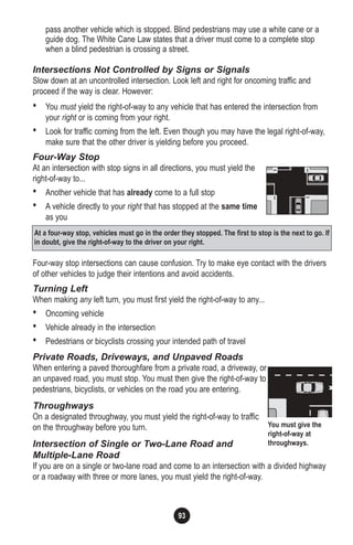 93
pass another vehicle which is stopped. Blind pedestrians may use a white cane or a
guide dog. The White Cane Law states that a driver must come to a complete stop
when a blind pedestrian is crossing a street.
Intersections Not Controlled by Signs or Signals
Slow down at an uncontrolled intersection. Look left and right for oncoming traffic and
proceed if the way is clear. However:
• You must yield the right-of-way to any vehicle that has entered the intersection from
your right or is coming from your right.
• Look for traffic coming from the left. Even though you may have the legal right-of-way,
make sure that the other driver is yielding before you proceed.
Four-Way Stop
At an intersection with stop signs in all directions, you must yield the
right-of-way to...
• Another vehicle that has already come to a full stop
• A vehicle directly to your right that has stopped at the same time
as you
Four-way stop intersections can cause confusion. Try to make eye contact with the drivers
of other vehicles to judge their intentions and avoid accidents.
Turning Left
When making any left turn, you must first yield the right-of-way to any...
• Oncoming vehicle
• Vehicle already in the intersection
• Pedestrians or bicyclists crossing your intended path of travel
Private Roads, Driveways, and Unpaved Roads
When entering a paved thoroughfare from a private road, a driveway, or
an unpaved road, you must stop. You must then give the right-of-way to
pedestrians, bicyclists, or vehicles on the road you are entering.
Throughways
On a designated throughway, you must yield the right-of-way to traffic
on the throughway before you turn.
Intersection of Single or Two-Lane Road and
Multiple-Lane Road
If you are on a single or two-lane road and come to an intersection with a divided highway
or a roadway with three or more lanes, you must yield the right-of-way.
At a four-way stop, vehicles must go in the order they stopped. The first to stop is the next to go. If
in doubt, give the right-of-way to the driver on your right.
You must give the
right-of-way at
throughways.
 