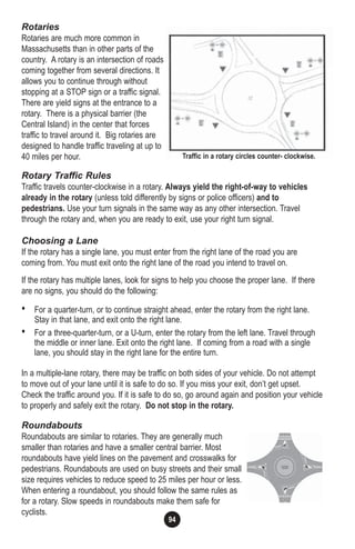 94
Rotaries
Rotaries are much more common in
Massachusetts than in other parts of the
country. A rotary is an intersection of roads
coming together from several directions. It
allows you to continue through without
stopping at a STOP sign or a traffic signal.
There are yield signs at the entrance to a
rotary. There is a physical barrier (the
Central Island) in the center that forces
traffic to travel around it. Big rotaries are
designed to handle traffic traveling at up to
40 miles per hour.
Rotary Traffic Rules
Traffic travels counter-clockwise in a rotary. Always yield the right-of-way to vehicles
already in the rotary (unless told differently by signs or police officers) and to
pedestrians. Use your turn signals in the same way as any other intersection. Travel
through the rotary and, when you are ready to exit, use your right turn signal.
Choosing a Lane
If the rotary has a single lane, you must enter from the right lane of the road you are
coming from. You must exit onto the right lane of the road you intend to travel on.
If the rotary has multiple lanes, look for signs to help you choose the proper lane. If there
are no signs, you should do the following:
• For a quarter-turn, or to continue straight ahead, enter the rotary from the right lane.
Stay in that lane, and exit onto the right lane.
• For a three-quarter-turn, or a U-turn, enter the rotary from the left lane. Travel through
the middle or inner lane. Exit onto the right lane. If coming from a road with a single
lane, you should stay in the right lane for the entire turn.
In a multiple-lane rotary, there may be traffic on both sides of your vehicle. Do not attempt
to move out of your lane until it is safe to do so. If you miss your exit, don’t get upset.
Check the traffic around you. If it is safe to do so, go around again and position your vehicle
to properly and safely exit the rotary. Do not stop in the rotary.
Roundabouts
Roundabouts are similar to rotaries. They are generally much
smaller than rotaries and have a smaller central barrier. Most
roundabouts have yield lines on the pavement and crosswalks for
pedestrians. Roundabouts are used on busy streets and their small
size requires vehicles to reduce speed to 25 miles per hour or less.
When entering a roundabout, you should follow the same rules as
for a rotary. Slow speeds in roundabouts make them safe for
cyclists.
Traffic in a rotary circles counter- clockwise.
 
