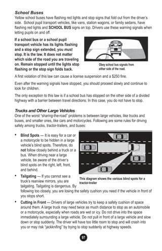 97
School Buses
Yellow school buses have flashing red lights and stop signs that fold out from the driver’s
side. School pupil transport vehicles, like vans, station wagons, or family sedans, have
flashing red lights and SCHOOL BUS signs on top. Drivers use these warning signals when
letting pupils on and off.
If a school bus or a school pupil
transport vehicle has its lights flashing
and a stop sign extended, you must
stop. It is the law. It does not matter
which side of the road you are traveling
on. Remain stopped until the lights stop
flashing or the stop sign folds back.
A first violation of this law can cause a license suspension and a $250 fine.
Even after the warning signals have stopped, you should proceed slowly and continue to
look for children.
The only exception to this law is if a school bus has stopped on the other side of a divided
highway with a barrier between travel directions. In this case, you do not have to stop.
Trucks and Other Large Vehicles
One of the worst “sharing-the-road” problems is between large vehicles, like trucks and
buses, and smaller ones, like cars and motorcycles. Following are some rules for driving
safely among trucks, tractor-trailers, and buses:
• Blind Spots — It is easy for a car or
a motorcycle to be hidden in a large
vehicle’s blind spots. Therefore, do
not follow closely behind a truck or a
bus. When driving near a large
vehicle, be aware of the driver’s
blind spots on the right, left, front,
and behind.
• Tailgating — If you cannot see a
truck’s rearview mirrors, you are
tailgating. Tailgating is dangerous. By
following too closely, you are losing the safety cushion you need if the vehicle in front of
you stops short.
• Cutting in Front — Drivers of large vehicles try to keep a safety cushion of space
around them. A large truck may need twice as much distance to stop as an automobile
or a motorcycle, especially when roads are wet or icy. Do not drive into the space
immediately surrounding a large vehicle. Do not pull in front of a large vehicle and slow
down or stop suddenly. The driver will have too little room to stop and will crash into
you or may risk “jackknifing” by trying to stop suddenly at highway speeds.
Obey school bus signals from
either side of the road.
This diagram shows the various blind spots for a
tractor-trailer
 