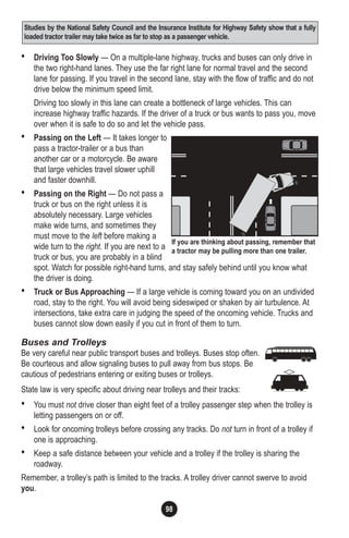 98
• Driving Too Slowly — On a multiple-lane highway, trucks and buses can only drive in
the two right-hand lanes. They use the far right lane for normal travel and the second
lane for passing. If you travel in the second lane, stay with the flow of traffic and do not
drive below the minimum speed limit.
Driving too slowly in this lane can create a bottleneck of large vehicles. This can
increase highway traffic hazards. If the driver of a truck or bus wants to pass you, move
over when it is safe to do so and let the vehicle pass.
• Passing on the Left — It takes longer to
pass a tractor-trailer or a bus than
another car or a motorcycle. Be aware
that large vehicles travel slower uphill
and faster downhill.
• Passing on the Right — Do not pass a
truck or bus on the right unless it is
absolutely necessary. Large vehicles
make wide turns, and sometimes they
must move to the left before making a
wide turn to the right. If you are next to a
truck or bus, you are probably in a blind
spot. Watch for possible right-hand turns, and stay safely behind until you know what
the driver is doing.
• Truck or Bus Approaching — If a large vehicle is coming toward you on an undivided
road, stay to the right. You will avoid being sideswiped or shaken by air turbulence. At
intersections, take extra care in judging the speed of the oncoming vehicle. Trucks and
buses cannot slow down easily if you cut in front of them to turn.
Buses and Trolleys
Be very careful near public transport buses and trolleys. Buses stop often.
Be courteous and allow signaling buses to pull away from bus stops. Be
cautious of pedestrians entering or exiting buses or trolleys.
State law is very specific about driving near trolleys and their tracks:
• You must not drive closer than eight feet of a trolley passenger step when the trolley is
letting passengers on or off.
• Look for oncoming trolleys before crossing any tracks. Do not turn in front of a trolley if
one is approaching.
• Keep a safe distance between your vehicle and a trolley if the trolley is sharing the
roadway.
Remember, a trolley’s path is limited to the tracks. A trolley driver cannot swerve to avoid
you.
If you are thinking about passing, remember that
a tractor may be pulling more than one trailer.
Studies by the National Safety Council and the Insurance Institute for Highway Safety show that a fully
loaded tractor trailer may take twice as far to stop as a passenger vehicle.
 