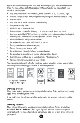 101
spaces are often marked by white road lines. You must park your vehicle between these
lines. You may not take part of two spaces. In Massachusetts, you may not park your
vehicle in certain places.
• In a zone posted with a NO PARKING, NO STANDING, or NO STOPPING sign
• In a bus stop (as of April 2009, the penalty for parking in a posted bus stop is $100)
• In a taxi stand
• In a zone and at a time posted for street cleaning
• In a posted loading zone
• Within 20 feet of an intersection
• In a crosswalk, in front of a driveway, or in front of a handicap-access ramp
• In a zone posted for HP-DV parking only (disabled person plates or placards, disabled
veteran plates). Violating this parking regulation carries a heavy fine.
• Within ten feet of a fire hydrant or fire lane
• On a sidewalk, curb, center traffic island, or median
• During a weather or roadway emergency
• Facing the wrong way against traffic
• On a state or an interstate highway, unless authorized
• On a roadway in a rural area or outside a thickly settled district
• In a traffic lane next to a row of parked vehicles (“double parked”)
• To make nonemergency repairs to your vehicle
You may get a citation with a fine for violating a parking regulation. Unpaid parking tickets
can stop you from renewing your license or vehicle registration.
Parking Meters
Many public parking spaces are operated by coin-fed meters. Rules and time limits usually
apply during posted days and hours.
If you park longer than allowed or fail to pay the meter fee, you may be issued a parking
citation.
Parking Permits
Many cities and towns give special parking permits to residents. Certain streets have
RESIDENT PERMIT PARKING ONLY signs. If you do not have a permit or a special
visitor’s placard, you may not park there. Contact your local city or town to find out how to
get a permit.
See Appendix E for color
images of these signs.
 