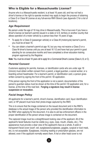 3
Who is Eligible for a Massachusetts License?
Anyone who is a Massachusetts resident, is at least 16 years old, and has not had a
driver's license or the right to operate revoked may apply to begin the process of obtaining
a Class D or Class M License at any full-service RMV Branch (see Appendix C for a list of
locations).
Age Requirement
No person under the age of 16 may drive in Massachusetts. This is true even if you have a
driver's license (or learner's permit) issued in a state or U.S. territory or another country that
allows operation of a motor vehicle by a person less than 16 years of age.
• To apply for a Class D (passenger vehicle) or a Class M (motorcycle) learner's permit,
you must be at least 16.
• You can obtain a learner's permit at age 16, but you may not receive a Class D or a
Class M driver's license until you are at least 16 1/2 and have had your permit in good
standing for six consecutive months and have completed a driver education training
program approved by the Registrar.
Note: You must be at least 18 years old to apply for a Commercial Driver's License (Class A, B, or C).
Parental Consent
Customers applying for permits, licenses, or identification cards who are under age 18
(minors) must obtain written consent from a parent, a legal guardian, a social worker, or a
boarding school headmaster. For a learner's permit, or identification card, a person gives
written consent by signing the front of the permit / ID application.
If the person signing the front of the application is not a parent, documentation of the
person's guardian status must be shown at the time of the permit / ID application and, for a
license, at the time of the road test. Forging a signature may result in license
suspension or revocation.
Facial Image Policy
All applicants for a learner's permit, driver's license, identification card, liquor identification
card, or HP placard must have their photo-image captured by the RMV.
This is to ensure that the image contained on the issued document and in the RMV's
database is the actual image of the person who provided the identification information to
the RMV when applying for the document. It is also to aid law enforcement officers in the
proper identification of the person whose image is contained on the document.
The captured image must be a straightforward looking view of the applicant. All of the
applicant's facial features must be visible (e.g. eyes, nose, mouth, cheeks, etc.). The
appearance must provide a clear view of the applicant's face as a whole. A solid or
transparent facial cover (scarf, veil, eyeglasses/sunglasses, goggles, surgical or dust mask,
etc.) is not acceptable. Eyeglasses, including reading or prescription glasses, are not
allowed, even if the applicant normally wears them. A hat or other head cover is not
 