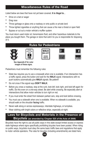 102
Listed below are laws that have not yet been covered. It is illegal to...
• Drive on a bet or wager
• Drag race
• Throw garbage or glass onto a roadway or onto public or private land
• Throw lighted cigarettes or anything that can cause a fire near a forest or open field
• Bypass or cut out a motor vehicle’s muffler system
You must return used motor oil, transmission fluid, and other hazardous materials to the
place you bought them. The garage or store that sold it to you is responsible for disposing
of it.
Pedestrians must remember the following rules:
• State law requires you to use a crosswalk when one is available. If an intersection has
a traffic signal, press the button and wait for the WALK signal. Intersections with no
push buttons automatically give WALK signals. Be patient!
• Do not cross if the signal says DON’T WALK.
• Before you cross a roadway, stop at the curb, look left, look right, and look left again for
traffic. Do this even on a one-way street. Be alert while crossing. Be especially alert at
intersections that allow motor vehicles to turn right on red.
• If you must enter the street from between parked cars, stop and look before crossing.
• You must use a sidewalk when one is available. When no sidewalk is available, you
should walk on the shoulder facing traffic.
• Never walk along or across expressways, interstate highways, or turnpikes.
• Wear clothing with bright colors or reflective strips, especially at night.
Bicyclists have the right to use all public ways in this state except limited access or express
state highways where signs specifically prohibiting bicycles have been posted. When riding
on public ways, bicyclists must obey the same basic traffic laws and regulations that apply
to motor vehicle operators. The rules for bicycles (including amendments) are listed here.
Rules for Pedestrians
Laws for Bicyclists and Motorists in the Presence of
Bicyclists (as amended by Chapter 525 of the Acts of 2008)
See Appendix E for color
images of these signs.
Miscellaneous Rules of the Road
 
