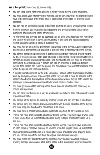 103
As a bicyclist: (from Chap. 85, Section 11B)
• You can keep to the right when passing a motor vehicle moving in the travel lane.
• You must signal your intent by either hand to stop or turn. However, the signal does not
have to be continuous or be made at all if both hands are needed for the bike’s safe
operation.
• You can ride on sidewalks outside of business districts for safety unless banned locally.
• If on the sidewalk, you must yield to pedestrians and give an audible signal before
overtaking or passing (no sirens or whistles).
• No more than two bicycles can be operated side-by-side. On a roadway with more than
one lane in the direction of travel, you must stay in one lane and not unnecessarily
restrict a passing vehicle’s ability to overtake you.
• You must ride on or astride a permanent seat affixed to the bicycle. A passenger must
also ride on a permanent seat attached to the bike or to a trailer towed by the bicycle.
• You cannot transport a person who is between one and four years old or who weighs
40 lbs. or less except in a “baby seat” attached to the bicycle. The person must be in a
harness, be seated in an upright position, and their hands and feet must be protected
from hitting the wheel spokes. A person can ride on or astride a seat on a tandem
bicycle if the person can reach the pedals and handlebars. You cannot transport a child
under the age of one year on a bicycle.
• A bicycle helmet approved by the U.S. Consumer Product Safety Commission must be
worn by a bicycle operator or passenger under 16 years old. It must be secured to the
person’s head when the bicycle is operated on a public way or bicycle path, unless the
passenger is secured in an enclosed trailer which protects his/her head.
• You must give an audible warning (other than a siren or whistle) when necessary to
ensure safe operation.
• You can park your bicycle on a way or a sidewalk, but only if it does not obstruct vehicle
or pedestrian traffic.
• You cannot let the bicycle be pulled by another vehicle and can only tow a bike trailer.
• You cannot carry any objects that would interfere with the safe operation of the bicycle
and must keep one hand on the handlebars at all times.
• You must have a proper working brake system to stop from 15 MPH within 30 feet.
• From a half hour after sunset to a half hour before sunrise, you must have a white lamp
in front visible from up to 500 feet and a rear facing red light or reflector visible up to
600 feet.
• From a half hour after sunset to a half hour before sunrise, you must have a reflector
on each pedal or reflective material on yourself or on the bicycle visible up to 600 feet.
• Your handlebars cannot be set at a height above your shoulders while gripping them
and you cannot extend the fork from its original manufacturer’s design.
• You must report any accident involving personal injury and any accident involving
property damage in excess of $100 to the police in the municipality where it occurred.
 