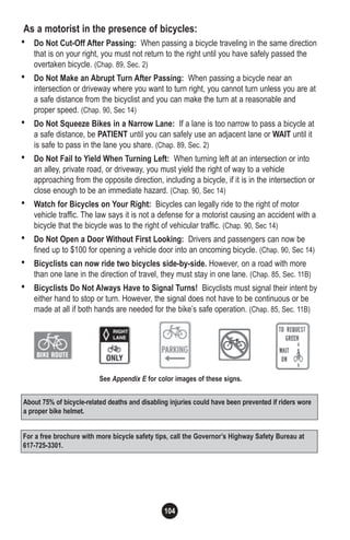 104
As a motorist in the presence of bicycles:
• Do Not Cut-Off After Passing: When passing a bicycle traveling in the same direction
that is on your right, you must not return to the right until you have safely passed the
overtaken bicycle. (Chap. 89, Sec. 2)
• Do Not Make an Abrupt Turn After Passing: When passing a bicycle near an
intersection or driveway where you want to turn right, you cannot turn unless you are at
a safe distance from the bicyclist and you can make the turn at a reasonable and
proper speed. (Chap. 90, Sec 14)
• Do Not Squeeze Bikes in a Narrow Lane: If a lane is too narrow to pass a bicycle at
a safe distance, be PATIENT until you can safely use an adjacent lane or WAIT until it
is safe to pass in the lane you share. (Chap. 89, Sec. 2)
• Do Not Fail to Yield When Turning Left: When turning left at an intersection or into
an alley, private road, or driveway, you must yield the right of way to a vehicle
approaching from the opposite direction, including a bicycle, if it is in the intersection or
close enough to be an immediate hazard. (Chap. 90, Sec 14)
• Watch for Bicycles on Your Right: Bicycles can legally ride to the right of motor
vehicle traffic. The law says it is not a defense for a motorist causing an accident with a
bicycle that the bicycle was to the right of vehicular traffic. (Chap. 90, Sec 14)
• Do Not Open a Door Without First Looking: Drivers and passengers can now be
fined up to $100 for opening a vehicle door into an oncoming bicycle. (Chap. 90, Sec 14)
• Bicyclists can now ride two bicycles side-by-side. However, on a road with more
than one lane in the direction of travel, they must stay in one lane. (Chap. 85, Sec. 11B)
• Bicyclists Do Not Always Have to Signal Turns! Bicyclists must signal their intent by
either hand to stop or turn. However, the signal does not have to be continuous or be
made at all if both hands are needed for the bike’s safe operation. (Chap. 85, Sec. 11B)
For a free brochure with more bicycle safety tips, call the Governor’s Highway Safety Bureau at
617-725-3301.
See Appendix E for color images of these signs.
About 75% of bicycle-related deaths and disabling injuries could have been prevented if riders wore
a proper bike helmet.
 