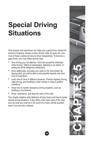 105
Special Driving
Situations
Only practice and experience can make you a good driver. Almost 40
percent of highway crashes involve drivers under 25 years old, and
most of these crashes are due to driver inexperience. To become a
good driver, you must follow several rules:
• Give driving your full attention. Don’t let yourself be distracted
while moving. Talking to passengers, adjusting a car stereo, or
eating can all be dangerous distractions.
• Drive defensively, and keep your eyes on the road ahead. By
staying alert, you will be able to see possible hazards and have
time to avoid them.
• Learn how to drive in different situations. Practice highway driving,
night driving, and handling a motor vehicle in various weather
conditions.
• Know how to handle emergency driving situations, such as
skidding or tire blowout.
• Know, understand, and obey the rules of the road.
This chapter explains what defensive driving means and how to tackle
special driving situations. It also offers a few more rules of the road,
such as what you must do in the event of a motor vehicle accident,
even if you are only a witness.
CHAPTER5
 