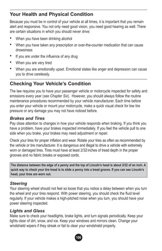 106
Your Health and Physical Condition
Because you must be in control of your vehicle at all times, it is important that you remain
alert and responsive. You not only need good vision, you need good hearing as well. There
are certain situations in which you should never drive:
• When you have been drinking alcohol
• When you have taken any prescription or over-the-counter medication that can cause
drowsiness
• If you are under the influence of any drug
• When you are very tired
• When you are emotionally upset. Emotional states like anger and depression can cause
you to drive carelessly.
Checking Your Vehicle’s Condition
The law requires you to have your passenger vehicle or motorcycle inspected for safety and
emissions every year (see Chapter Six). However, you should always follow the routine
maintenance procedures recommended by your vehicle manufacturer. Each time before
you enter your vehicle or mount your motorcycle, make a quick visual check for low tire
pressure or any damage you may not have noticed before.
Brakes and Tires
Pay close attention to changes in how your vehicle responds when braking. If you think you
have a problem, have your brakes inspected immediately. If you feel the vehicle pull to one
side when you brake, your brakes may need adjustment or repair.
Check your tires for proper inflation and wear. Rotate your tires as often as recommended by
the vehicle or tire manufacturer. It is dangerous and illegal to drive a vehicle with extremely
worn or damaged tires. Tires must have at least 2/32inches of tread depth in the proper
grooves and no fabric breaks or exposed cords.
Steering
Your steering wheel should not feel so loose that you notice a delay between when you turn
the wheel and your tires respond. With power steering, you should check the fluid level
regularly. If your vehicle makes a high-pitched noise when you turn, you should have your
power steering inspected.
Lights and Glass
Make sure to check your headlights, brake lights, and turn signals periodically. Keep your
lights clear of dirt, snow, and ice. Keep your windows and mirrors clean. Change your
windshield wipers if they streak or fail to clear your windshield properly.
The distance between the edge of a penny and the top of Lincoln’s head is about 2/32 of an inch. A
quick way to check your tire tread is to slide a penny into a tread groove. If you can see Lincoln’s
head, your tires are worn out.
 