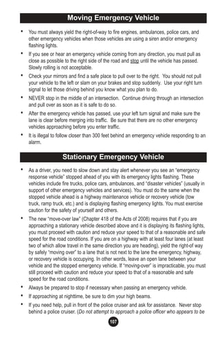 107
• You must always yield the right-of-way to fire engines, ambulances, police cars, and
other emergency vehicles when those vehicles are using a siren and/or emergency
flashing lights.
• If you see or hear an emergency vehicle coming from any direction, you must pull as
close as possible to the right side of the road and stop until the vehicle has passed.
Slowly rolling is not acceptable.
• Check your mirrors and find a safe place to pull over to the right. You should not pull
your vehicle to the left or slam on your brakes and stop suddenly. Use your right turn
signal to let those driving behind you know what you plan to do.
• NEVER stop in the middle of an intersection. Continue driving through an intersection
and pull over as soon as it is safe to do so.
• After the emergency vehicle has passed, use your left turn signal and make sure the
lane is clear before merging into traffic. Be sure that there are no other emergency
vehicles approaching before you enter traffic.
• It is illegal to follow closer than 300 feet behind an emergency vehicle responding to an
alarm.
• As a driver, you need to slow down and stay alert whenever you see an “emergency
response vehicle” stopped ahead of you with its emergency lights flashing. These
vehicles include fire trucks, police cars, ambulances, and “disaster vehicles” (usually in
support of other emergency vehicles and services). You must do the same when the
stopped vehicle ahead is a highway maintenance vehicle or recovery vehicle (tow
truck, ramp truck, etc.) and is displaying flashing emergency lights. You must exercise
caution for the safety of yourself and others.
• The new “move-over law” (Chapter 418 of the Acts of 2008) requires that if you are
approaching a stationary vehicle described above and it is displaying its flashing lights,
you must proceed with caution and reduce your speed to that of a reasonable and safe
speed for the road conditions. If you are on a highway with at least four lanes (at least
two of which allow travel in the same direction you are heading), yield the right-of way
by safely “moving over” to a lane that is not next to the lane the emergency, highway,
or recovery vehicle is occupying. In other words, leave an open lane between your
vehicle and the stopped emergency vehicle. If “moving-over” is impracticable, you must
still proceed with caution and reduce your speed to that of a reasonable and safe
speed for the road conditions.
• Always be prepared to stop if necessary when passing an emergency vehicle.
• If approaching at nighttime, be sure to dim your high beams.
• If you need help, pull in front of the police cruiser and ask for assistance. Never stop
behind a police cruiser. (Do not attempt to approach a police officer who appears to be
Moving Emergency VehicleMoving Emergency Vehicle
Stationary Emergency Vehicle
 