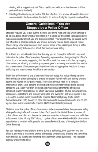 108
dealing with a stopped motorist. Stand next to your vehicle on the shoulder until the
police officer is finished.)
• It is illegal to drive by or park within 800 feet of a fire. You are not allowed to drive over
an unprotected fire hose unless directed to do so by a firefighter or public safety official.
State law requires you to pull over to the right side of the road and stop when signaled to
do so by a police officer-whether the officer is in a police car or on foot. Being pulled over
may cause anxiety for both you and the police officer. Your anxiety may be caused by the
fear of getting a ticket or because you are not sure why you are being stopped. Police
officers rarely know what to expect from a driver or his or her passengers during a traffic
stop and are likely to be anxious about their own personal safety.
As a driver, you should understand that the way you act during the traffic stop may well
determine the police officer’s reaction. Becoming argumentative, disregarding the officer’s
instructions or requests, suggesting that the officer could be more productive by stopping
other drivers, or allowing yourself or your passengers to suddenly reach under the seat or
into unseen areas of the passenger compartment are not appropriate reactions during a
traffic stop and may increase the officer’s own anxiety.
Traffic law enforcement is one of the most important duties that police officers perform.
Their efforts are aimed at helping to ensure the orderly flow of traffic and to help prevent
deaths and injuries on our public roads. There is an obvious need for a constant
enforcement effort. More persons are killed and injured in motor vehicle traffic crashes
across the U.S. each year than are killed and injured in all other forms of violence
combined. In 2007 (the last year for which figures are available), 41,259 persons (drivers,
passengers, pedestrians and cyclists) were killed and over 2,491,000 were injured in the
U.S. as the result of motor vehicle traffic crashes (National Highway Traffic Safety
Administration-NHTSA). Locally, in 2007, Massachusetts recorded 434 deaths and 50,065
injuries from motor vehicle traffic crashes (RMV Crash Data Department).
Statistics show that police officers have reason to be concerned about their personal safety
while performing traffic enforcement duties. Each year in the United States a number of
police officers are killed and thousands more are assaulted in the performance of traffic law
enforcement duties. During 2007 alone, 11 police officers were killed and 6,424 others were
assaulted as a result of traffic pursuits and stops (Federal Bureau of Investigation-Uniform
Crime Reports).
You can help reduce the levels of anxiety during a traffic stop, both your own and the
officer’s, and help to lessen the chance of that stop unnecessarily erupting into something
more serious, by reading and following these common-sense guidelines. The Registrar
strongly urges you to do so.
General Guidelines if You Are
Stopped by a Police Officer
 