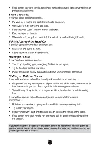 111
• If you cannot slow your vehicle, sound your horn and flash your lights to warn drivers or
pedestrians around you.
Stuck Gas Pedal
If your gas pedal (accelerator) sticks. . .
• Put your car in neutral and apply the brakes to slow down.
• Using your foot, try to free the gas pedal.
• If the gas pedal doesn’t release, reapply the brakes.
• Keep your eyes on the road.
• When safe to do so, pull your vehicle to the side of the road and bring it to a stop.
Vehicle Approaching Head On
If a vehicle approaches you head on in your lane. . .
• Slow down and pull to the right.
• Sound your horn to alert the other driver.
Headlight Failure
If your headlights suddenly go out. . .
• Turn on your parking lights, emergency flashers, or turn signal.
• Try the headlight switch a few times.
• Pull off the road as quickly as possible and leave your emergency flashers on.
Stalling on Railroad Tracks
If your vehicle stalls on railroad tracks and you know a train is approaching. . .
• Get yourself and any passengers out of your vehicle and off the tracks, and move as far
from the tracks as you can. Try to signal the train any way you safely can.
• To avoid being hit by debris, run from your vehicle in the direction the train is coming
from.
If your vehicle stalls on railroad tracks and you are not sure whether a train is
approaching. . .
• Roll down your window or open your door and listen for an approaching train.
• Try to start your engine.
• If your vehicle won’t start, shift to neutral and try to push the vehicle off the tracks.
• If you cannot move your vehicle from the tracks, call the police immediately to report
the situation.
If your car is caught on a crossing for any reason, contact the local or state police as quickly as
possible and ask them to call the railroad station manager. The police may be able to stop any ap-
proaching trains before a collision.
 