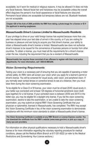 4
acceptable, but if worn for medical or religious reasons, it may be allowed if it does not hide
any facial features. Natural facial hair and hairpieces may be acceptable unless the overall
effect disguises the person's true facial appearance or facial features are obscured.
Permanent facial tattoos are acceptable but temporary tattoos are not. Bluetooth headsets
are not acceptable.
Massachusetts Driver's License Limited to Massachusetts Residents
If your privilege to drive on your valid foreign license has expired because more than one
year has elapsed since your last date of arrival in this country, or if you are visiting for
business or pleasure and are trying to acquire your first driver's license, your ability to
obtain a Massachusetts driver's license is limited. Massachusetts law does not authorize
driver's licenses to be issued for the convenience of business persons or tourists from other
countries. To obtain a license, you must meet all the requirements for a driver's license
under the law, including the requirement that you be a resident of Massachusetts.
Vision Screening Requirements
Testing your vision is a necessary part of ensuring that you are capable of operating a motor
vehicle safely. An RMV clerk will screen your vision when you apply for a learner's permit or
driver's license. You will be screened for visual acuity, color vision, and peripheral vision. If
you normally wear contact lenses or corrective lenses to see at a distance, then you must
wear them during the vision screening examination.
To be eligible for a Class D or M license, your vision must be at least 20/40 visual acuity in
your better eye (corrected) and at least 120 degrees of horizontal peripheral vision (both
eyes together) for a full license. If your corrected vision is between 20/50 and 20/70 in the
better eye, you may be eligible for a daylight only license. If you fail the vision screening
examination, decline to take the examination, or are unable to take the vision screening
examination, you may submit an original RMV Vision Screening Certificate that your
physician or optometrist, licensed in Massachusetts, has completed. The RMV may accept
this Vision Screening Certificate in lieu of the vision screening examination to demonstrate
compliance with the minimum vision standards to obtain a Massachusetts driver's license.
For information on other physical qualifications necessary to hold a Massachusetts driver's
license or for more information regarding the voluntary reporting procedure for medical
conditions, please call the Medical Affairs Branch at 617-351-9222 (or refer to the Medical
Restrictions and Surrendering Your License sections.)
Chapter 428 of the Acts of 2006 prohibits the RMV from taking a photo-image for a license or ID if
the applicant is wearing eyeglasses.
Massachusetts law requires those convicted of sex offenses to register with their local police
departments. For more information, call 1-800-93-MEGAN.
The Vision Screening Certificate is available at any RMV Branch or License Express counter. You
can download the certificate from the RMV’s website (www.mass.gov/rmv) or pick up a copy at
many eye-care providers.
 