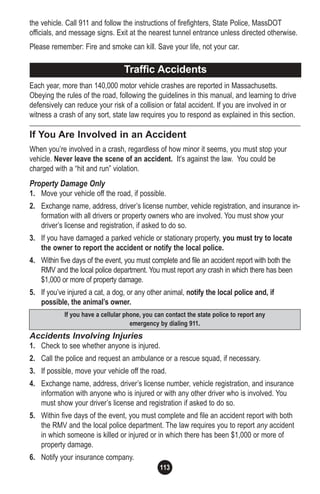 113
the vehicle. Call 911 and follow the instructions of firefighters, State Police, MassDOT
officials, and message signs. Exit at the nearest tunnel entrance unless directed otherwise.
Please remember: Fire and smoke can kill. Save your life, not your car.
Each year, more than 140,000 motor vehicle crashes are reported in Massachusetts.
Obeying the rules of the road, following the guidelines in this manual, and learning to drive
defensively can reduce your risk of a collision or fatal accident. If you are involved in or
witness a crash of any sort, state law requires you to respond as explained in this section.
If You Are Involved in an Accident
When you’re involved in a crash, regardless of how minor it seems, you must stop your
vehicle. Never leave the scene of an accident. It’s against the law. You could be
charged with a “hit and run” violation.
Property Damage Only
1. Move your vehicle off the road, if possible.
2. Exchange name, address, driver’s license number, vehicle registration, and insurance in-
formation with all drivers or property owners who are involved. You must show your
driver’s license and registration, if asked to do so.
3. If you have damaged a parked vehicle or stationary property, you must try to locate
the owner to report the accident or notify the local police.
4. Within five days of the event, you must complete and file an accident report with both the
RMV and the local police department. You must report any crash in which there has been
$1,000 or more of property damage.
5. If you’ve injured a cat, a dog, or any other animal, notify the local police and, if
possible, the animal’s owner.
Accidents Involving Injuries
1. Check to see whether anyone is injured.
2. Call the police and request an ambulance or a rescue squad, if necessary.
3. If possible, move your vehicle off the road.
4. Exchange name, address, driver’s license number, vehicle registration, and insurance
information with anyone who is injured or with any other driver who is involved. You
must show your driver’s license and registration if asked to do so.
5. Within five days of the event, you must complete and file an accident report with both
the RMV and the local police department. The law requires you to report any accident
in which someone is killed or injured or in which there has been $1,000 or more of
property damage.
6. Notify your insurance company.
Traffic Accidents
If you have a cellular phone, you can contact the state police to report any
emergency by dialing 911.
 