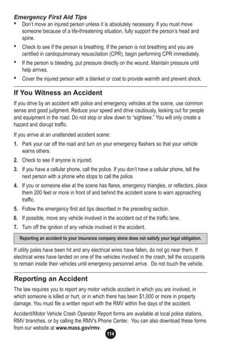 114
Emergency First Aid Tips
• Don’t move an injured person unless it is absolutely necessary. If you must move
someone because of a life-threatening situation, fully support the person’s head and
spine.
• Check to see if the person is breathing. If the person is not breathing and you are
certified in cardiopulmonary resuscitation (CPR), begin performing CPR immediately.
• If the person is bleeding, put pressure directly on the wound. Maintain pressure until
help arrives.
• Cover the injured person with a blanket or coat to provide warmth and prevent shock.
If You Witness an Accident
If you drive by an accident with police and emergency vehicles at the scene, use common
sense and good judgment. Reduce your speed and drive cautiously, looking out for people
and equipment in the road. Do not stop or slow down to “sightsee.” You will only create a
hazard and disrupt traffic.
If you arrive at an unattended accident scene:
1. Park your car off the road and turn on your emergency flashers so that your vehicle
warns others.
2. Check to see if anyone is injured.
3. If you have a cellular phone, call the police. If you don’t have a cellular phone, tell the
next person with a phone who stops to call the police.
4. If you or someone else at the scene has flares, emergency triangles, or reflectors, place
them 200 feet or more in front of and behind the accident scene to warn approaching
traffic.
5. Follow the emergency first aid tips described in the preceding section.
6. If possible, move any vehicle involved in the accident out of the traffic lane.
7. Turn off the ignition of any vehicle involved in the accident.
If utility poles have been hit and any electrical wires have fallen, do not go near them. If
electrical wires have landed on one of the vehicles involved in the crash, tell the occupants
to remain inside their vehicles until emergency personnel arrive. Do not touch the vehicle.
Reporting an Accident
The law requires you to report any motor vehicle accident in which you are involved, in
which someone is killed or hurt, or in which there has been $1,000 or more in property
damage. You must file a written report with the RMV within five days of the accident.
Accident/Motor Vehicle Crash Operator Report forms are available at local police stations,
RMV branches, or by calling the RMV's Phone Center. You can also download these forms
from our website at www.mass.gov/rmv.
Reporting an accident to your insurance company alone does not satisfy your legal obligation.
 