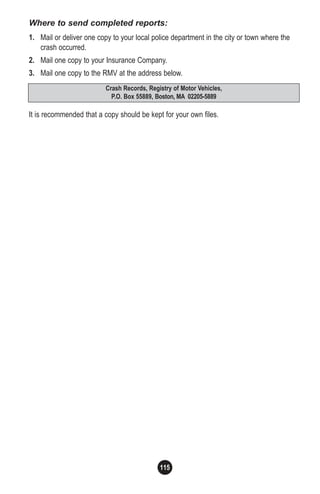 115
Crash Records, Registry of Motor Vehicles,
P.O. Box 55889, Boston, MA 02205-5889
Where to send completed reports:
1. Mail or deliver one copy to your local police department in the city or town where the
crash occurred.
2. Mail one copy to your Insurance Company.
3. Mail one copy to the RMV at the address below.
It is recommended that a copy should be kept for your own files.
 