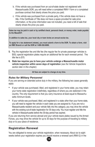 119
b. If the vehicle was purchased from an out-of-state dealer not registered with
Massachusetts DOR, you will need either a completed RMV-1 form or a completed
purchase contract that clearly shows the price you paid.
c. If the vehicle was purchased from a private party, if the vehicle does not have a
title, if the Certificate of Title does not have a space provided for sale price
information, or the price information was not included, you need a bill of sale that
clearly shows the price you paid.
5. Pay the registration fee and title fee (the regular fee for private passenger vehicles is
$50); special registration plates require an additional fee for each renewal period. The
title fee is $75.
6. State law requires you to have your vehicle undergo a Massachusetts motor
vehicle inspection within seven days of registration (see the Vehicle Inspections
section later in this chapter).
Rules for Military Personnel
If you are serving on extended active duty in the military, the following two cases generally
apply:
• If your vehicle was purchased, titled, and registered in your home state, you may retain
your home state registration indefinitely, regardless of where you are stationed in the
country. The only requirement is that you carry insurance at least equal to Massachu-
setts minimum levels.
• If your vehicle was purchased, titled, and registered in a state other than your home state,
you will need to register the vehicle in each state you are assigned to. If you are not a
Massachusetts resident and your vehicle falls into this category, you may drive the vehicle
with the existing out-of-state registration for 30 days only. You must register and title the
vehicle in Massachusetts before the 30-day period has expired.
If you are returning from service abroad and your vehicle bears plates issued by the Armed
Forces, you may drive the vehicle for up to 30 days for the purpose of traveling to military
duty or to your place of residence.
Registration Renewal
You are obligated to renew your vehicle registration, when necessary. About six to eight
weeks before your registration expires you should receive a renewal card (RMV-2) in the
Sales tax may be paid in cash or by certified check, personal check, or money order, made payable
to the MassDOT.
In addition to sales tax, your local city or town levies an annual excise tax.
To apply for a tax abatement (rebate), you must submit a form to the DOR. To obtain a form, visit
an RMV Branch or call the DOR at 1-800-392-6089.
All fees are subject to change at any time.
 