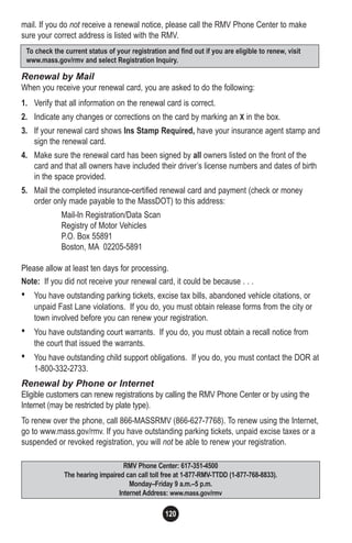 120
mail. If you do not receive a renewal notice, please call the RMV Phone Center to make
sure your correct address is listed with the RMV.
Renewal by Mail
When you receive your renewal card, you are asked to do the following:
1. Verify that all information on the renewal card is correct.
2. Indicate any changes or corrections on the card by marking an X in the box.
3. If your renewal card shows Ins Stamp Required, have your insurance agent stamp and
sign the renewal card.
4. Make sure the renewal card has been signed by all owners listed on the front of the
card and that all owners have included their driver’s license numbers and dates of birth
in the space provided.
5. Mail the completed insurance-certified renewal card and payment (check or money
order only made payable to the MassDOT) to this address:
Mail-In Registration/Data Scan
Registry of Motor Vehicles
P.O. Box 55891
Boston, MA 02205-5891
Please allow at least ten days for processing.
Note: If you did not receive your renewal card, it could be because . . .
• You have outstanding parking tickets, excise tax bills, abandoned vehicle citations, or
unpaid Fast Lane violations. If you do, you must obtain release forms from the city or
town involved before you can renew your registration.
• You have outstanding court warrants. If you do, you must obtain a recall notice from
the court that issued the warrants.
• You have outstanding child support obligations. If you do, you must contact the DOR at
1-800-332-2733.
Renewal by Phone or Internet
Eligible customers can renew registrations by calling the RMV Phone Center or by using the
Internet (may be restricted by plate type).
To renew over the phone, call 866-MASSRMV (866-627-7768). To renew using the Internet,
go to www.mass.gov/rmv. If you have outstanding parking tickets, unpaid excise taxes or a
suspended or revoked registration, you will not be able to renew your registration.
RMV Phone Center: 617-351-4500
The hearing impaired can call toll free at 1-877-RMV-TTDD (1-877-768-8833).
Monday–Friday 9 a.m.–5 p.m.
Internet Address: www.mass.gov/rmv
To check the current status of your registration and find out if you are eligible to renew, visit
www.mass.gov/rmv and select Registration Inquiry.
 