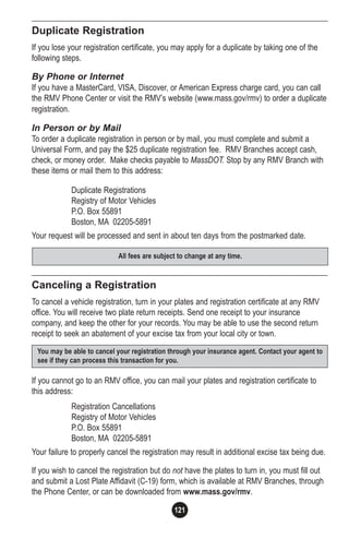 121
Duplicate Registration
If you lose your registration certificate, you may apply for a duplicate by taking one of the
following steps.
By Phone or Internet
If you have a MasterCard, VISA, Discover, or American Express charge card, you can call
the RMV Phone Center or visit the RMV’s website (www.mass.gov/rmv) to order a duplicate
registration.
In Person or by Mail
To order a duplicate registration in person or by mail, you must complete and submit a
Universal Form, and pay the $25 duplicate registration fee. RMV Branches accept cash,
check, or money order. Make checks payable to MassDOT. Stop by any RMV Branch with
these items or mail them to this address:
Duplicate Registrations
Registry of Motor Vehicles
P.O. Box 55891
Boston, MA 02205-5891
Your request will be processed and sent in about ten days from the postmarked date.
Canceling a Registration
To cancel a vehicle registration, turn in your plates and registration certificate at any RMV
office. You will receive two plate return receipts. Send one receipt to your insurance
company, and keep the other for your records. You may be able to use the second return
receipt to seek an abatement of your excise tax from your local city or town.
If you cannot go to an RMV office, you can mail your plates and registration certificate to
this address:
Registration Cancellations
Registry of Motor Vehicles
P.O. Box 55891
Boston, MA 02205-5891
Your failure to properly cancel the registration may result in additional excise tax being due.
If you wish to cancel the registration but do not have the plates to turn in, you must fill out
and submit a Lost Plate Affidavit (C-19) form, which is available at RMV Branches, through
the Phone Center, or can be downloaded from www.mass.gov/rmv.
You may be able to cancel your registration through your insurance agent. Contact your agent to
see if they can process this transaction for you.
All fees are subject to change at any time.
 