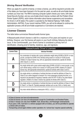 5
Driving Record Verification
When you apply for a permit or license, or renew a license, you will be required to provide a list
of the states you have been licensed in for the past ten years, as well as all out-of-state license
numbers you have had. The RMV's licensing computer system checks your name, birth date,
Social Security Number, and any out-of-state driver's license numbers with the Problem Driver
Pointer System (PDPS), which stores information about license suspensions and revocations
for drivers in all 50 states (The system is operated by the National Highway Traffic Safety
Administration -NHTSA). If your record matches PDPS, you will not be allowed to continue the
application process until all out-of-state suspensions or convictions are resolved.
License Classes
The table below summarizes Massachusetts license types.
A Massachusetts driver's license is valid for a maximum of five years and expires on your
birthday. However, your first license will expire on your fourth birthday following the date of
issue. In the Commonwealth, your driver's license is considered a primary form of
identification, showing proof of identity, residence, age, and signature.
Vehicles Permitted
Any combination of vehicles with a gross combination weight rating (GCWR) of 26,001 or more
pounds, provided the GVWR of the vehicle(s) being towed is in excess of 10,000 pounds.
(Holders of a Class A license may, with any appropriate endorsements, operate all vehicles
within Class B, C, and D.)
Any single vehicle with a gross vehicle weight rating (GVWR) of 26,001 or more pounds, or any
such vehicle towing a vehicle not in excess of 10,000 pounds GVWR. (Holders of a Class B
license may, with appropriate endorsements, operate all vehicles within Class C and D.)
Any single vehicle or combination of vehicles that does not meet the definition of Class A or
Class B, but is either designed to transport 16 or more passengers including the driver, or is
required to be placarded for hazardous materials under 49 CFR 172.500 or any other federal
regulation. (Holders of a Class C license may operate all vehicles within Class D.)
Any single vehicle or combination of vehicles that does not meet the definition of Class A, Class
B, Class C, or Class M. (Typically passenger vehicles such as cars, SUVs, or family vans).
Any motor vehicle defined as a motorcycle in M.G.L. c. 90, § 1.
License Class
A
B
C
D
M
Massachusetts Driver’s Licenses
- A Class A license can have all endorsements.
- A Class B license can have all endorsements except for Combination and Doubles/Triples.
- A Class C license can only have HAZMAT, Tank, School Bus, and Passenger endorsements.
- If you pass a CDL road test in a vehicle equipped with air brakes, you will be permitted to operate
a vehicle with air brakes.
- Transporting school-aged children and/or operation of a 'school bus' requires special authority.
 