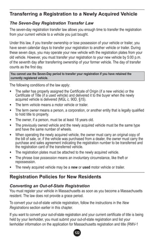 122
Transferring a Registration to a Newly Acquired Vehicle
The Seven-Day Registration Transfer Law
The seven-day registration transfer law allows you enough time to transfer the registration
from your current vehicle to a vehicle you just bought.
Under this law, if you transfer ownership or lose possession of your vehicle or trailer, you
have seven calendar days to transfer your registration to another vehicle or trailer. During
these seven days, you may operate your new vehicle with the registration plates from your
old vehicle. However, you must transfer your registration to your new vehicle by 5:00 p.m.
of the seventh day after transferring ownership of your former vehicle. The day of transfer
counts as the first day.
The following conditions of the law apply:
• The seller has properly assigned the Certificate of Origin (if a new vehicle) or the
Certificate of Title (if a used vehicle) and delivered it to the buyer when the newly
acquired vehicle is delivered (MGL c. 90D, §15).
• The term vehicle means a motor vehicle or trailer.
• The term owner means a person, a corporation, or another entity that is legally qualified
to hold title to property.
• The owner, if a person, must be at least 18 years old.
• The previously owned vehicle and the newly acquired vehicle must be the same type
and have the same number of wheels.
• When operating the newly acquired vehicle, the owner must carry an original copy of
the bill of sale, or, if the vehicle was purchased from a dealer, the owner must carry the
purchase and sales agreement indicating the registration number to be transferred and
the registration card of the transferred vehicle.
• The registration plates must be attached to the newly acquired vehicle.
• The phrase lose possession means an involuntary circumstance, like theft or
repossession.
• The newly acquired vehicle may be a new or used motor vehicle or trailer.
Registration Policies for New Residents
Converting an Out-of-State Registration
You must register your vehicle in Massachusetts as soon as you become a Massachusetts
resident. The law does not provide a grace period.
To convert your out-of-state vehicle registration, follow the instructions in the New
Registrations section earlier in this chapter.
If you want to convert your out-of-state registration and your current certificate of title is being
held by your lienholder, you must submit your out-of-state registration and list your
lienholder information on the application for Massachusetts registration and title (RMV-1
You cannot use the Seven-Day period to transfer your registration if you have retained the
currently registered vehicle.
 