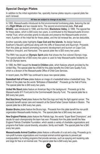 126
Special Design Plates
In addition to the initial registration fee, specialty license plates require a special plate fee
each renewal.
In 1995, Massachusetts introduced its first environmental fundraising plate, featuring the tail
of a Right Whale and two roseate terns. The second environmental plate, Fish and
Wildlife, was introduced in 1998, and the third, Blackstone Valley, in 1999. The special fee
for these plates, which is $40 every two years, is contributed to the Massachusetts Environ-
mental Trust, which provides grants to educate and preserve the Massachusetts environ-
ment. A portion of the initial fee for these plates, and the full renewal fee, are tax deductible.
Another specialty plate highlights Cape Cod and the Islands. Its design features
Eastham’s Nauset Lighthouse along with the cliffs of Siasconset and Aquinnah. Proceeds
from this plate go toward promoting economic development and tourism on Cape Cod,
Martha’s Vineyard, and Nantucket. The special plate fee is $50 every two years.
The RMV has issued an Olympic Spirit plate that shows the five colored Olympic rings.
The special plate fee of $50 every two years is used to help Massachusetts residents on
the US Olympic teams.
In 1998, the RMV issued the Invest in Children plate, which features artwork provided by the
United Way. The special plate fee of $40 for this plate benefits the Child Care Quality Fund,
which is a division of the Massachusetts Office of Child Care Services.
In recent years, the RMV has continued to issue new special plates.
Basketball Hall of Fame plates feature an image of a basketball below a basketball hoop. The
bottom of the plate has the words “Birthplace of Basketball.” Proceeds go the Hall of Fame.
The special plate fee is $40 every two years.
United We Stand plates feature an American flag in the background. Proceeds go to the
Massachusetts 9/11 Fund and to the Commonwealth Security Fund. The special plate fee is
$40 every two years.
Red Sox/Jimmy Fund plates feature the Red Sox logo and help the fight against cancer. The
proceeds benefit cancer care and research at the Dana-Farber Cancer Institute in Boston. The
special plate fee is $40 every two years.
Boston Bruins plates feature the Bruins logo. Proceeds from this plate benefit the non-profit
organization Massachusetts Hockey Inc. The special plate fee is $40 every two years.
New England Patriots plates feature the Patriots logo, the words “Super Bowl Champions”, and
decals for each championship the team has won. Proceeds from the plate benefit the New
England Patriots Charitable Foundation, which assists a variety of charitable organizations and
programs that foster cutural diversity, education, family and health. The special plate fee is $40
every two years.
Massachusetts Animal Coalition plates feature a silhouette of a cat and a dog. Proceeds go to
non-profit humane organizations and municipal animal control agencies to prevent pet
overpopulation by funding programs that provide services, such as spaying and neutering cats
and dogs for free or at minimal cost. The special plate fee is $40 every two years.
All fees are subject to change at any time.
 