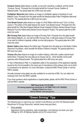 127
Conquer Cancer plates feature a candle, an eye with a teardrop, a sailboat, and the words
“Conquer Cancer.” Proceeds from this plate benefit the Conquer Cancer Coalition of
Massachusetts. The special plate fee is $40 every two years.
Firefighters Memorial plates feature an image of a firefighter against a backdrop of a red
Maltese Cross. Proceeds from this plate benefit the Massachusetts Fallen Firefighters Memorial
Fund Inc. The special plate fee is $40 every two years.
Cure Breast Cancer plates feature an image of a Pink Ribbon with the word “Cure” (in blue)
across it. The bottom of the plate features the words “Cure Breast Cancer.” Proceeds from this
plate benefit the Tufts New England Medical Center Hospital Inc/Diane Zaniboni Breast Cancer
Research Fund for Inflammatory Breast Cancer Research Project. The special plate fee is $40
every two years.
Mini Fenway Park plates feature an image of Fenway Park. Proceeds from this plate benefit
Kids Replica Ballpark, Inc. and will fund Mini Fenway Park, a half-sized replica of Fenway Park
to be used for children’s baseball, softball, and tee ball programs. The special plate fee is $40
every two years.
Boston Celtics plates feature the Celtics logo. Proceeds from this plate go to the Boston Celtics
Shamrock Foundation, which benefits the Boston Children’s Hospital. The special plate fee is
$40 every two years.
Choose Life plates feature an image of a mother holding a child with a yellow colored heart
behind them. Proceeds from this plate go to Choose Life Inc., which benefits not-for-profit
agencies within Massachusetts. The special plate fee is $40 every two years.
A “Year of Manufacture Plate” is a registration plate (in the possession of the applicant) originally
issued by the Commonwealth in the exact year of manufacture of the antique motor car to which
it is proposed to be attached. For more information, contact the RMV Phone Center or visit the
RMV’s website.
Annually renewed vanity plates are also available for an extra fee of $50. You can obtain the
necessary form from the RMV’s website.
If you have questions about registrations or special plates, please call the RMV Phone Center or
visit the RMV’s website.
The following tips on improving your vehicle’s fuel efficiency are from the Massachusetts
Department of Energy Resources’ website (www.mass.gov/doer).
• Drive sensibly
Aggressive driving (speeding, rapid acceleration, and braking) can lower your gas
mileage by 33% at highway speeds and by 5% around town.
RMV Phone Center: 617-351-4500
The hearing impaired can call toll free at 1-877-RMV-TTDD (1-877-768-8833).
Monday–Friday 9 a.m.–5 p.m.
Internet Address: www.mass.gov/rmv
“Green Driving” Tips
 